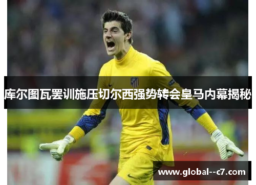 库尔图瓦罢训施压切尔西强势转会皇马内幕揭秘